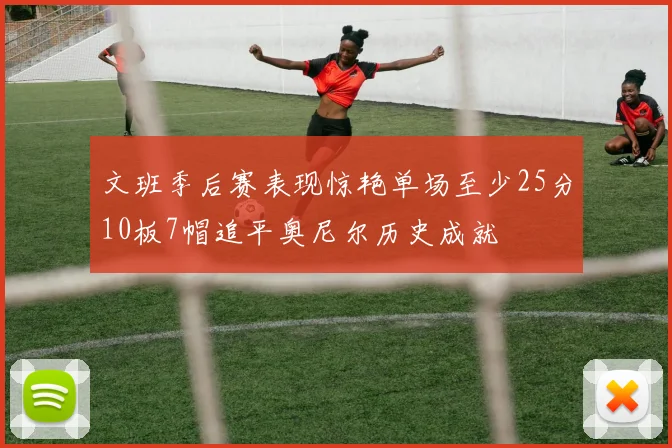 文班季后赛表现惊艳单场至少25分10板7帽追平奥尼尔历史成就
