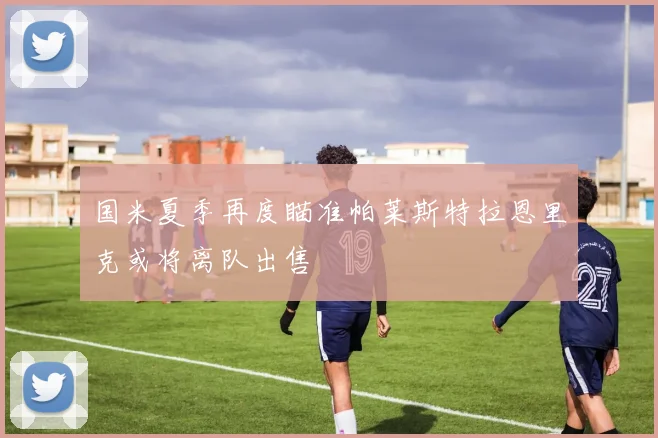 国米夏季再度瞄准帕莱斯特拉恩里克或将离队出售