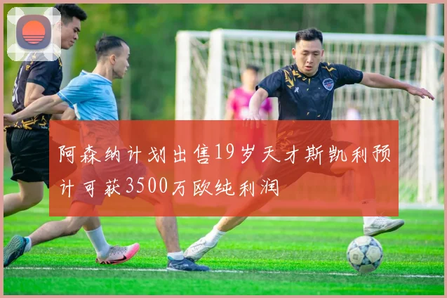 阿森纳计划出售19岁天才斯凯利预计可获3500万欧纯利润