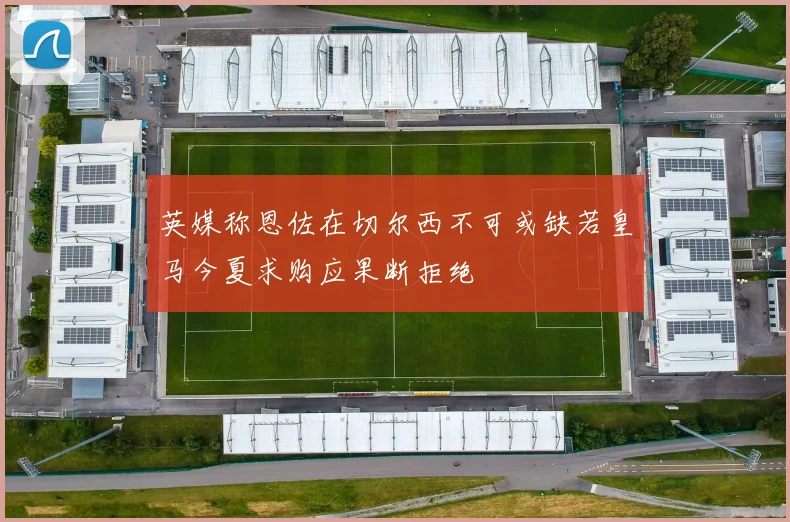 英媒称恩佐在切尔西不可或缺若皇马今夏求购应果断拒绝