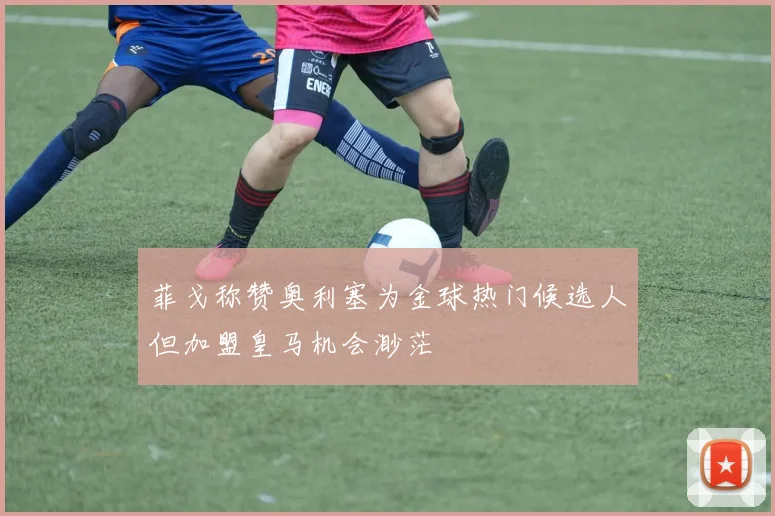 菲戈称赞奥利塞为金球热门候选人但加盟皇马机会渺茫