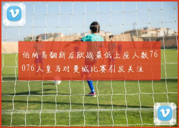 伯纳乌翻新后欧战最低上座人数76076人皇马对曼城比赛引发关注