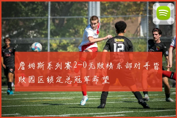 詹姆斯系列赛2-0无败绩东部对手皆败园区锁定总冠军希望