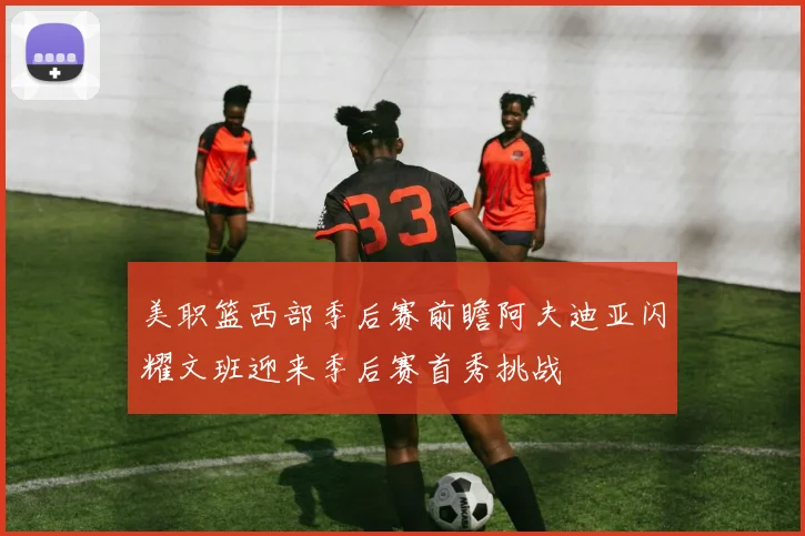 美职篮西部季后赛前瞻阿夫迪亚闪耀文班迎来季后赛首秀挑战