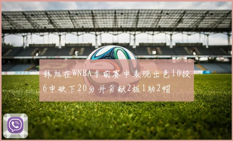韩旭在WNBA季前赛中表现出色10投6中砍下20分并贡献2板1助2帽