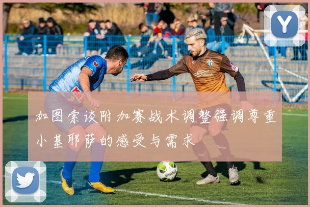 加图索谈附加赛战术调整强调尊重小基耶萨的感受与需求