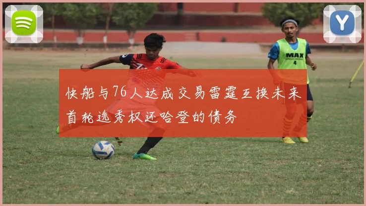 快船与76人达成交易雷霆互换未来首轮选秀权还哈登的债务