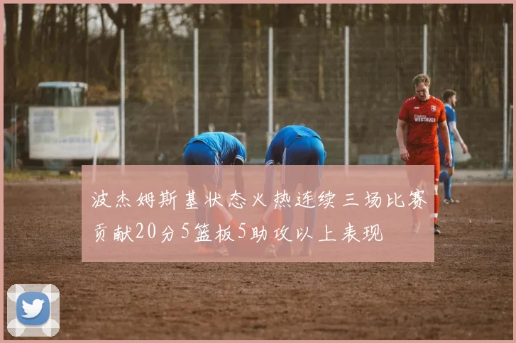 波杰姆斯基状态火热连续三场比赛贡献20分5篮板5助攻以上表现