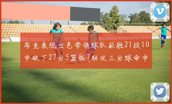 布克表现出色带领球队获胜21投10中砍下27分5篮板7助攻三分球命中率高达57