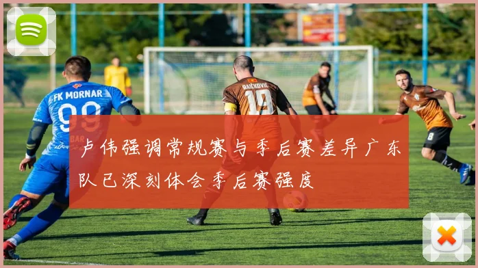 卢伟强调常规赛与季后赛差异广东队已深刻体会季后赛强度