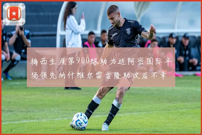 梅西生涯第900球助力迈阿密国际半场领先纳什维尔雷吉隆助攻后不幸伤退