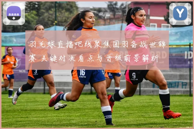 羽毛球直播吧线聚焦国羽备战世锦赛 关键对决看点与晋级前景解析