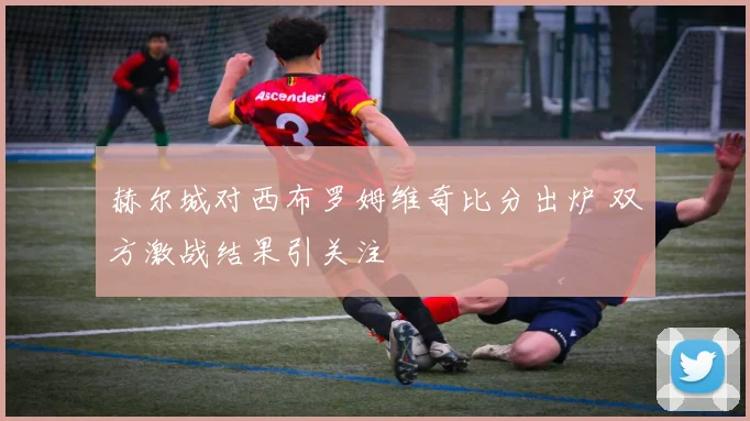 赫尔城对西布罗姆维奇比分出炉 双方激战结果引关注