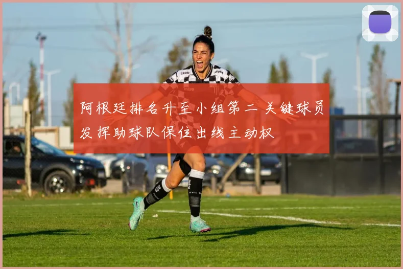 阿根廷排名升至小组第二 关键球员发挥助球队保住出线主动权