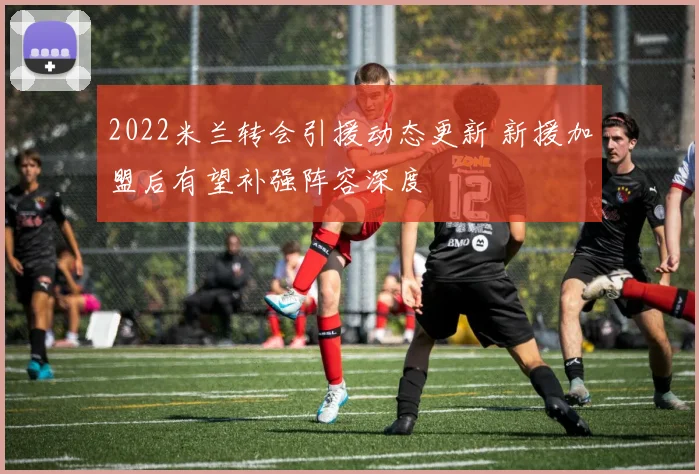 2022米兰转会引援动态更新 新援加盟后有望补强阵容深度