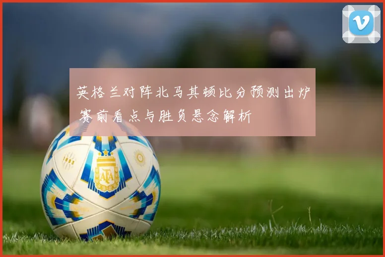英格兰对阵北马其顿比分预测出炉 赛前看点与胜负悬念解析