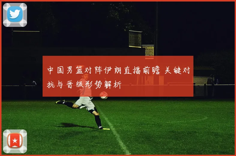 中国男篮对阵伊朗直播前瞻 关键对抗与晋级形势解析