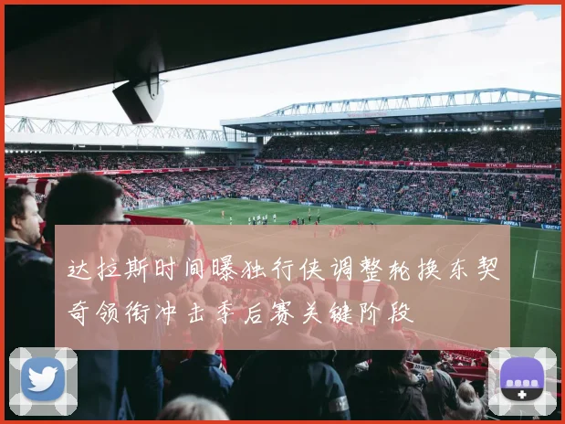 达拉斯时间曝独行侠调整轮换东契奇领衔冲击季后赛关键阶段