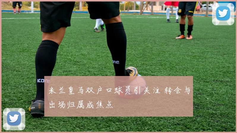 米兰皇马双户口球员引关注 转会与出场归属成焦点