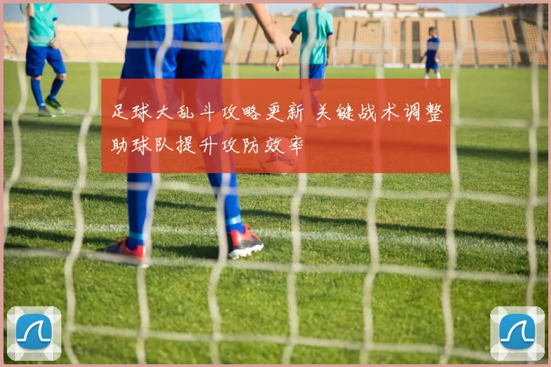 足球大乱斗攻略更新 关键战术调整助球队提升攻防效率