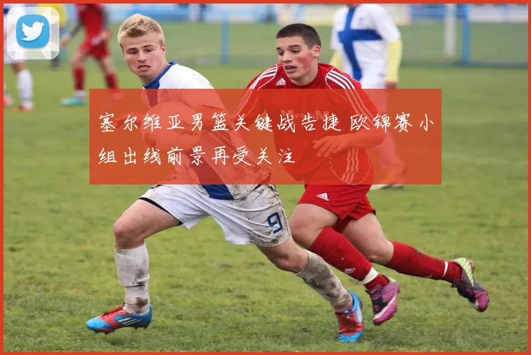 塞尔维亚男篮关键战告捷 欧锦赛小组出线前景再受关注