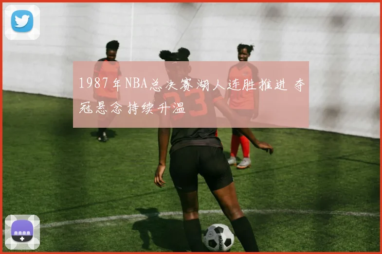 1987年NBA总决赛湖人连胜推进 夺冠悬念持续升温