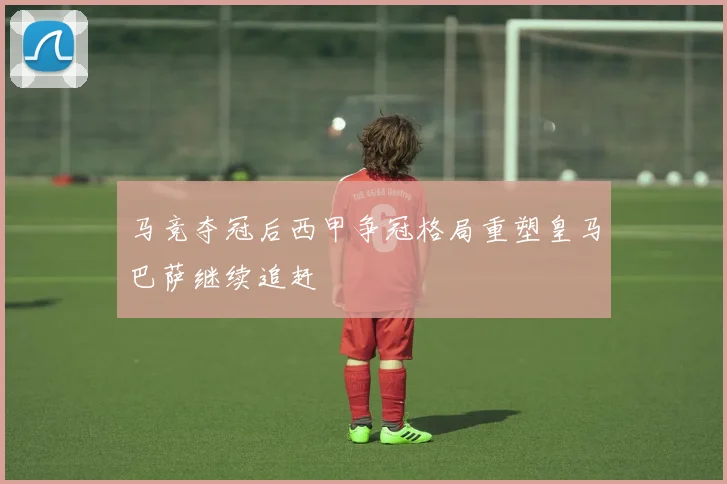 马竞夺冠后西甲争冠格局重塑皇马巴萨继续追赶