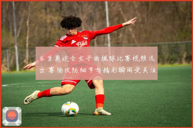 东京奥运会女子曲棍球比赛视频流出 赛场攻防细节与精彩瞬间受关注