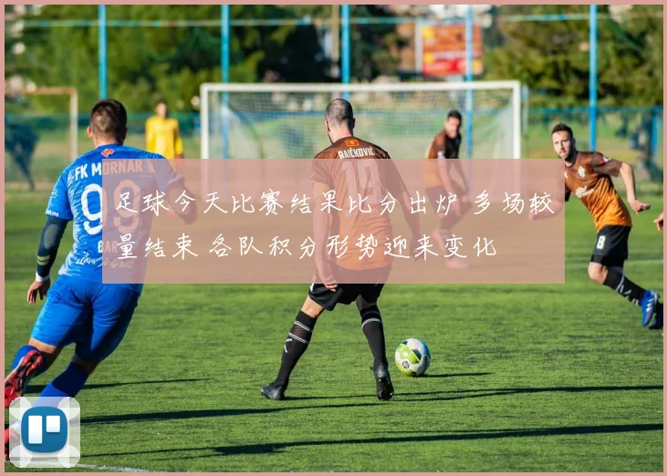 足球今天比赛结果比分出炉 多场较量结束 各队积分形势迎来变化