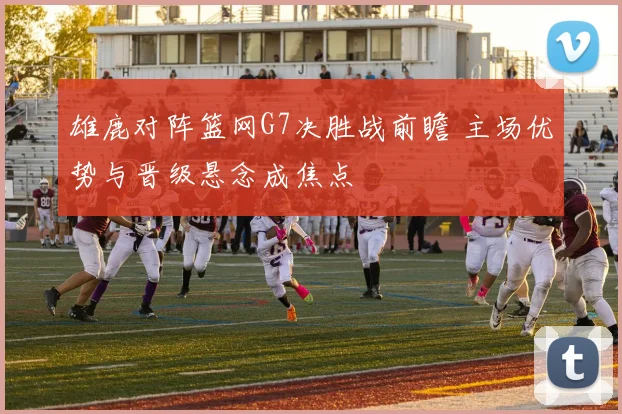雄鹿对阵篮网G7决胜战前瞻 主场优势与晋级悬念成焦点