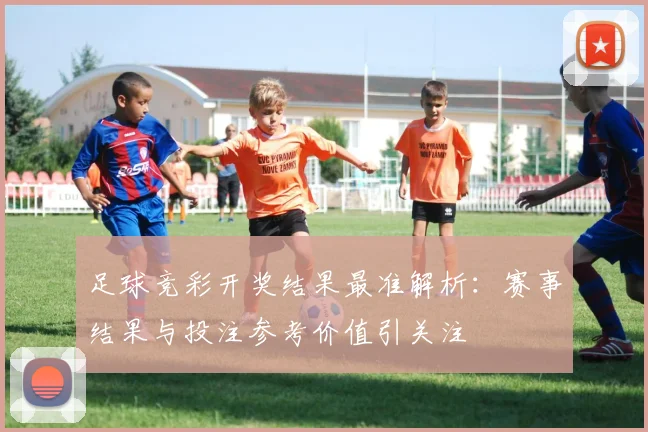 足球竞彩开奖结果最准解析：赛事结果与投注参考价值引关注