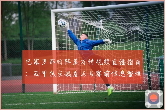 巴塞罗那对阵莱万特视频直播指南：西甲焦点战看点与赛前信息整理