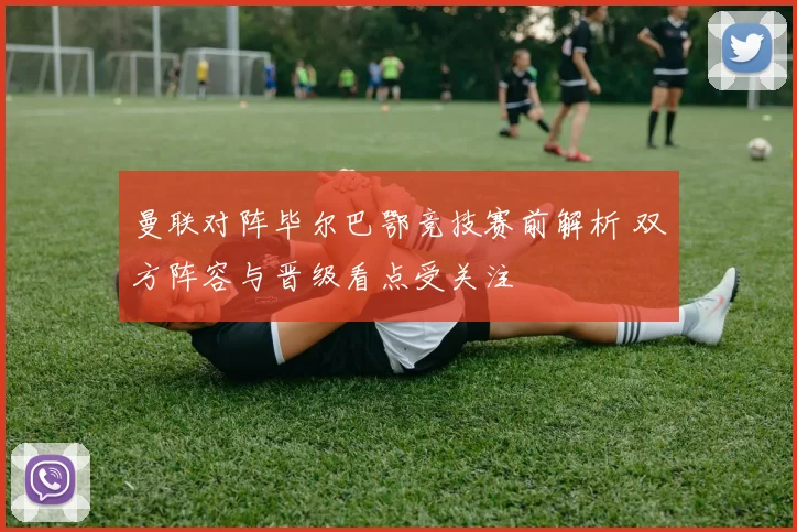 曼联对阵毕尔巴鄂竞技赛前解析 双方阵容与晋级看点受关注
